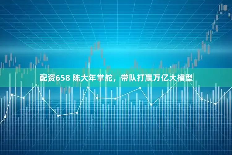 配资658 陈大年掌舵，带队打赢万亿大模型