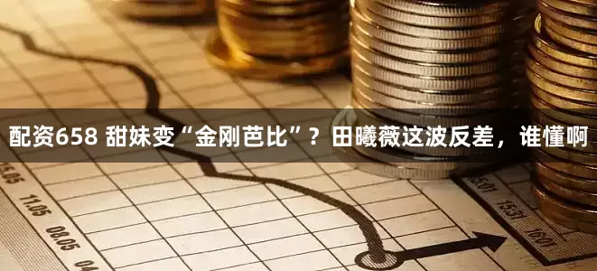 配资658 甜妹变“金刚芭比”？田曦薇这波反差，谁懂啊